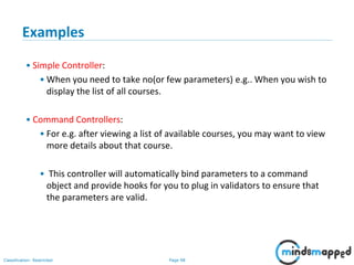 Page 98Classification: Restricted
Examples
• Simple Controller:
• When you need to take no(or few parameters) e.g.. When you wish to
display the list of all courses.
• Command Controllers:
• For e.g. after viewing a list of available courses, you may want to view
more details about that course.
• This controller will automatically bind parameters to a command
object and provide hooks for you to plug in validators to ensure that
the parameters are valid.
 
