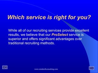 Which service is right for you? While all of our recruiting services provide excellent results, we believe that our  ProSelect  service is superior and offers significant advantages over traditional recruiting methods.  