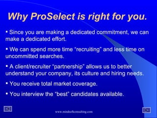 Why ProSelect is right for you. Since you are making a dedicated commitment, we can make a dedicated effort. We can spend more time “recruiting” and less time on uncommitted searches. A client/recruiter “partnership” allows us to better understand your company, its culture and hiring needs. You receive total market coverage. You interview the “best” candidates available. 