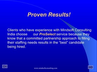 Proven Results! Clients who have experience with Mindsoft Consulting India choose  our  ProSelect  service because they know that a committed partnership approach to filling their staffing needs results in the “best” candidate being hired.  