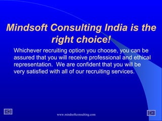 Mindsoft Consulting India is the right choice! Whichever recruiting option you choose, you can be assured that you will receive professional and ethical representation.  We are confident that you will be very satisfied with all of our recruiting services. 