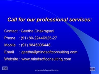 Call for our professional services: Contact : Geetha Chakrapani Phone  : (91) 80-22446925-27 Mobile  : (91) 9845006448 Email  : geetha@mindsoftconsulting.com Website : www.mindsoftconsulting.com 