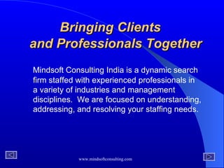 Bringing Clients    and Professionals Together   Mindsoft Consulting India   is a dynamic search firm staffed with experienced professionals   in a variety of industries and management disciplines.  We are focused on understanding,   addressing, and resolving your staffing needs. 