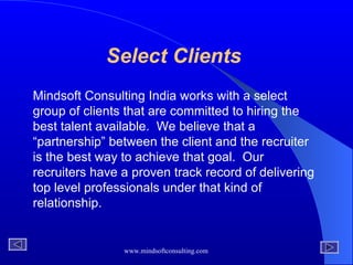 Select Clients  Mindsoft Consulting India works with a select group of clients that are committed to hiring the best talent available.  We believe that a “partnership” between the client and the recruiter is the best way to achieve that goal.  Our recruiters have a proven track record of delivering top level professionals under that kind of relationship. 