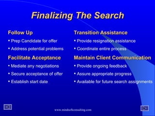 Finalizing The Search Follow Up   Prep Candidate for offer Address potential problems Facilitate Acceptance   Mediate any negotiations Secure acceptance of offer Establish start date  Transition Assistance   Provide resignation assistance Coordinate entire process Maintain Client Communication Provide ongoing feedback Assure appropriate progress  Available for future search assignments 