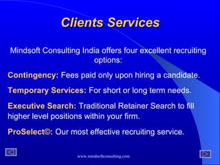 Mindsoft Consulting India offers four excellent recruiting options: Contingency:   Fees paid only upon hiring a candidate. Temporary Services:   For short or long term needs. Executive Search:   Traditional Retainer Search to fill higher level positions within your firm.   ProSelect ©:   Our most   effective recruiting service.  Clients Services 