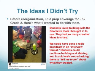 The Ideas I Didn’t Try
 Before reorganization, I did prep coverage for JK-
Grade 2. Here’s what I wanted to do with them.
Students loved building with the
Geometro tools I brought in to
use. They had so many creative
ideas to share.
We could have done a radio
broadcast in an “interview
format.” Students could
continue building and sharing,
and I could walk around asking
them to “tell me more” about
what they created.
 