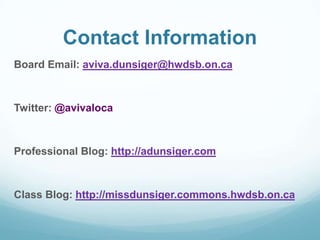 Contact Information
Board Email: aviva.dunsiger@hwdsb.on.ca
Twitter: @avivaloca
Professional Blog: http://adunsiger.com
Class Blog: http://missdunsiger.commons.hwdsb.on.ca
 