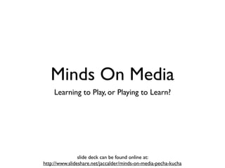 Minds On Media
    Learning to Play, or Playing to Learn?




                slide deck can be found online at:
http://www.slideshare.net/jaccalder/minds-on-media-pecha-kucha
 