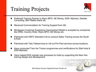 Training Projects Preferred Training Partner to Wipro BPO, GE Money, EDS- Mphasis, Deloitte Consulting, BNY Mellon Bank etc. Received Commendation for Training Support from GE. Mindspace Customer Experience Improvement Model is accepted by companies like WNS, Country Wide, Wipro BPO, GE Money etc. Partnered with HDFC Standard Life to conduct Sales Training across the South & East. Partnered with Tata Teleservices to roll out Pre Paid services across locations. Have conducted Train the Trainer programmes and certifications for Sitel India & EDS-Mphasis. Have helped EDS migrate new processes to India by supporting the New Hire training design and development 