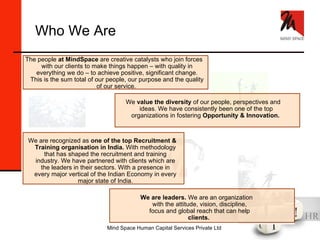 We are leaders.  We are an organization with the attitude, vision, discipline, focus and global reach that can help  clients.  Who We Are The people  at MindSpace  are creative catalysts who join forces with our clients to make things happen – with quality in everything we do – to achieve positive, significant change. This is the sum total of our people, our purpose and the quality of our service.   We  value the diversity  of our people, perspectives and ideas. We have consistently been one of the top organizations in fostering  Opportunity & Innovation.   We are recognized as  one of the top Recruitment & Training organisation in India.  With methodology that has shaped the recruitment and training industry. We have partnered with clients which are the leaders in their sectors. With a presence in every major vertical of the Indian Economy in every major state of India. 