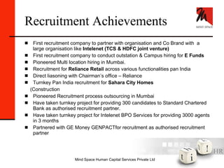 Recruitment Achievements First recruitment company to partner with organisation and Co Brand with  a  large organisation like  Intelenet (TCS & HDFC joint venture) First recruitment company to conduct outstation & Campus hiring for  E Funds Pioneered Multi location hiring in Mumbai. Recruitment for  Reliance Retail  across various functionalities pan India Direct liasoning with Chairman’s office – Reliance Turnkey Pan India recruitment for  Sahara City Homes  (Construction Pioneered Recruitment process outsourcing in Mumbai Have taken turnkey project for providing 300 candidates to Standard Chartered Bank as authorised recruitment partner. Have taken turnkey project for Intelenet BPO Services for providing 3000 agents in 3 months Partnered with GE Money GENPACTfor recruitment as authorised recruitment partner 