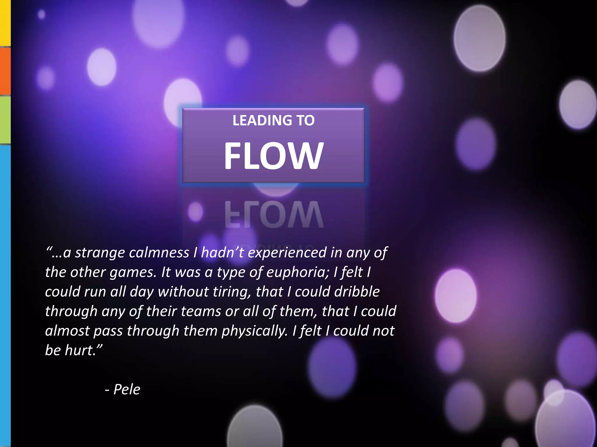 Headline
                           LEADING TO
                      Sub Headline

                            FLOW
                      Body text




“…a strange calmness I hadn’t experienced in any of
the other games. It was a type of euphoria; I felt I
could run all day without tiring, that I could dribble
through any of their teams or all of them, that I could
almost pass through them physically. I felt I could not
be hurt.”

         - Pele
 