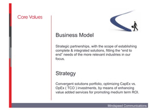 Core Values


              Business Model
              Strategic partnerships, with the scope of establishing
              complete & integrated solutions, fitting the “end to
              end” needs of the more relevant industries in our
              focus.



              Strategy
              Convergent solutions portfolio, optimizing CapEx vs.
              OpEx ( TCO ) investments, by means of enhancing
              value added services for promoting medium term ROI.


                                                Mindspeed Communications
 