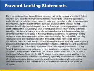 Forward-Looking Statements

    This presentation contains forward-looking statements within the meaning of applicable federal
    securities laws. Such statements include statements regarding the Company’s expectations,
    goals or intentions, including but not limited to, statements regarding: product features and their
    benefits; the Company’s expectations and estimates for growth of the small cell market;
    anticipated small cell product deployments and the Company’s customer engagements; and the
    depth and breadth of the Company’s small cell product portfolio. Forward-looking statements
    are subject to substantial risks and uncertainties that could cause actual results and events to
    differ materially from those stated in the forward-looking statements. The Company’s existing
    business is subject to numerous risks and uncertainties, including fluctuations in its operating
    results and future operating losses; loss of or diminished demand from one or more key
    customers or distributors; the ability to successfully develop and introduce new products; pricing
    pressures; and the potential for intellectual property litigation. Additional risks and uncertainties
    that could cause the Company’s actual results to differ materially from those set forth in any
    forward-looking statements are discussed in more detail under the caption “Risk Factors” in the
    Company’s Quarterly Report on Form 10-Q for the fiscal quarter ended March 30, 2012 and in
    the Company’s future filings with the SEC. All forward-looking statements are qualified in their
    entirety by this cautionary statement. The Company is providing this information as of the date
    of this presentation and does not undertake any obligation to update any forward-looking
    statements contained in this presentation as a result of new information, future events or
    otherwise.

2
 