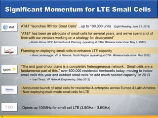 Significant Momentum for LTE Small Cells

          AT&T “launches RFI for Small Cells” ...up to 100,000 units                 (Light Reading, June 21, 2012)

          “AT&T has been an advocate of small cells for several years, and we’ve spent a lot of
          time with our vendors working on a strategy for deployment”
               – Kristin Rinne, SVP, Architecture & Planning (speaking at CTIA Wireless trade show May 9, 2012)


          Planning on deploying small cells to enhance LTE capacity
               – Hans Leutenegger, VP of Network: South Region (speaking at CTIA Wireless trade show May 2012)



          “The end goal of our plans is a completely heterogeneous network. Small cells are a
          fundamental part of this.” over 600,000 residential femtocells today; moving to indoor
          small cells this year and outdoor small cells “to add much needed capacity” in 2013
               – Iyad Tarazi, VP Network Engineering (May 2012)


          · Announced launch of small cells for residential & enterprise across Europe & Latin America
          · Now deploying multi-mode small cells for LTE



    FCC    Opens up 100MHz for small cell LTE (3.5GHz – 3.6GHz)

4
 