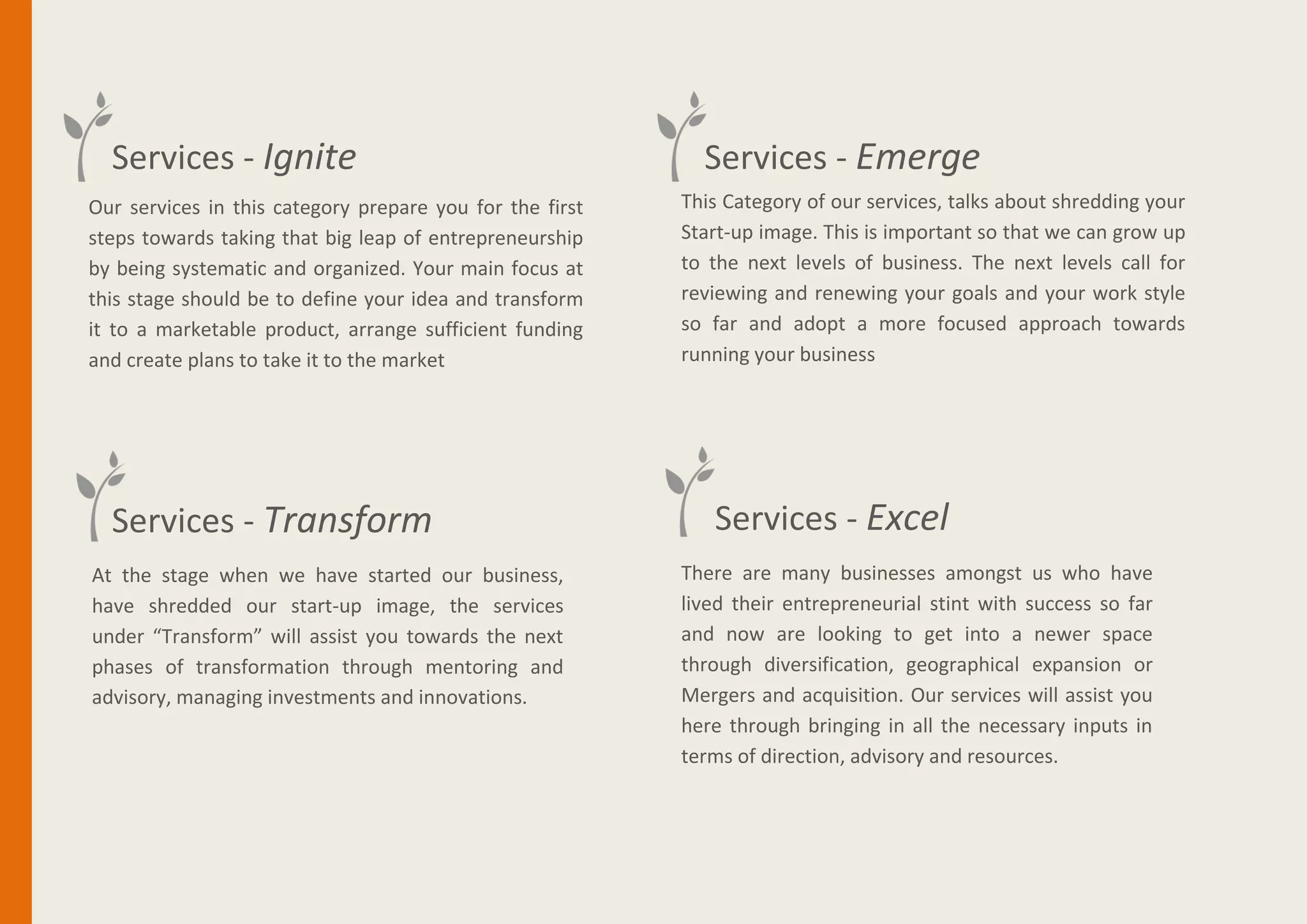 Services - Ignite
Our services in this category prepare you for the first
steps towards taking that big leap of entrepreneurship
by being systematic and organized. Your main focus at
this stage should be to define your idea and transform
it to a marketable product, arrange sufficient funding
and create plans to take it to the market
Services - Emerge
Services - Transform
This Category of our services, talks about shredding your
Start-up image. This is important so that we can grow up
to the next levels of business. The next levels call for
reviewing and renewing your goals and your work style
so far and adopt a more focused approach towards
running your business
Services - Excel
At the stage when we have started our business,
have shredded our start-up image, the services
under “Transform” will assist you towards the next
phases of transformation through mentoring and
advisory, managing investments and innovations.
There are many businesses amongst us who have
lived their entrepreneurial stint with success so far
and now are looking to get into a newer space
through diversification, geographical expansion or
Mergers and acquisition. Our services will assist you
here through bringing in all the necessary inputs in
terms of direction, advisory and resources.
 