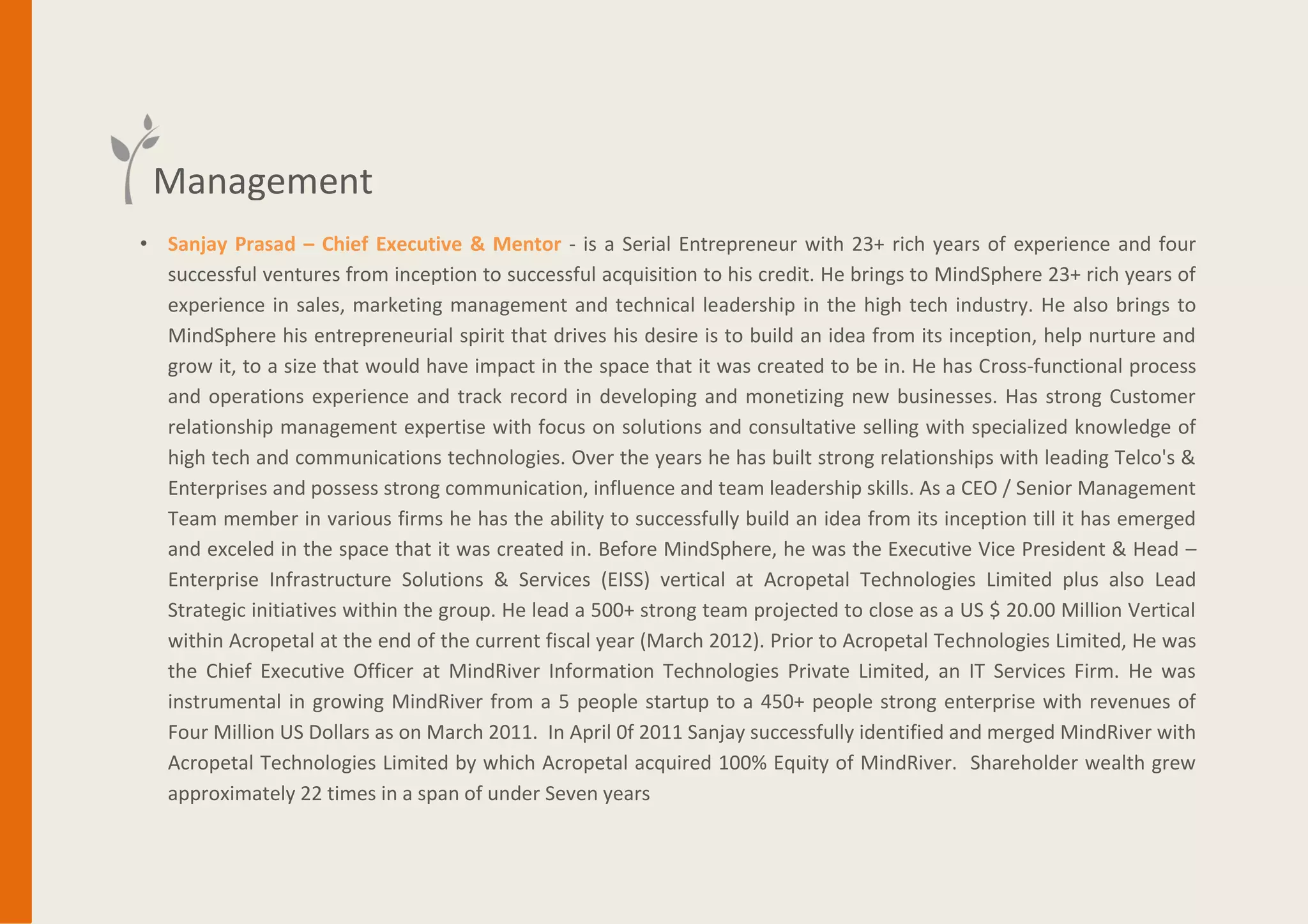 • Sanjay Prasad – Chief Executive & Mentor - is a Serial Entrepreneur with 25+ rich years of experience and four
successfulventures from inception to successful acquisition to his credit. He brings to MindSphere 25+ rich years of
experience in sales, marketing management and technical leadership in the high tech industry. He also brings to
MindSphere his entrepreneurial spirit that drives his desire is to build an idea from its inception, help nurture and
grow it, to a size that would have impact in the space that it was created to be in. He has Cross-functional process
and operations experience and track record in developing and monetizing new businesses. Has strong Customer
relationship management expertise with focus on solutions and consultative selling with specialized knowledge of
high tech and communications technologies. Over the years he has built strong relationships with leading Telco's &
Enterprises and possess strong communication, influenceand team leadership skills. As a CEO / Senior Management
Team member in various firms he has the ability to successfully build an idea from its inception till it has emerged
and exceled in the space that it was created in. Before MindSphere, he was the Executive Vice President & Head –
Enterprise Infrastructure Solutions & Services (EISS) vertical at Acropetal Technologies Limited plus also Lead
Strategic initiatives within the group. He lead a 500+ strong team projected to close as a US $ 20.00 Million Vertical
within Acropetal at the end of the current fiscal year (March 2012). Prior to Acropetal Technologies Limited, He was
the Chief Executive Officer at MindRiver Information Technologies Private Limited, an IT Services Firm. He was
instrumental in growing MindRiver from a 5 people startup to a 450+ people strong enterprise with revenues of
Four Million US Dollars as on March 2011. In April0f 2011 Sanjay successfully identified and merged MindRiver with
Acropetal Technologies Limited by which Acropetal acquired 100% Equity of MindRiver. Shareholder wealth grew
approximately 22 times in a span of under Seven years
Management
 