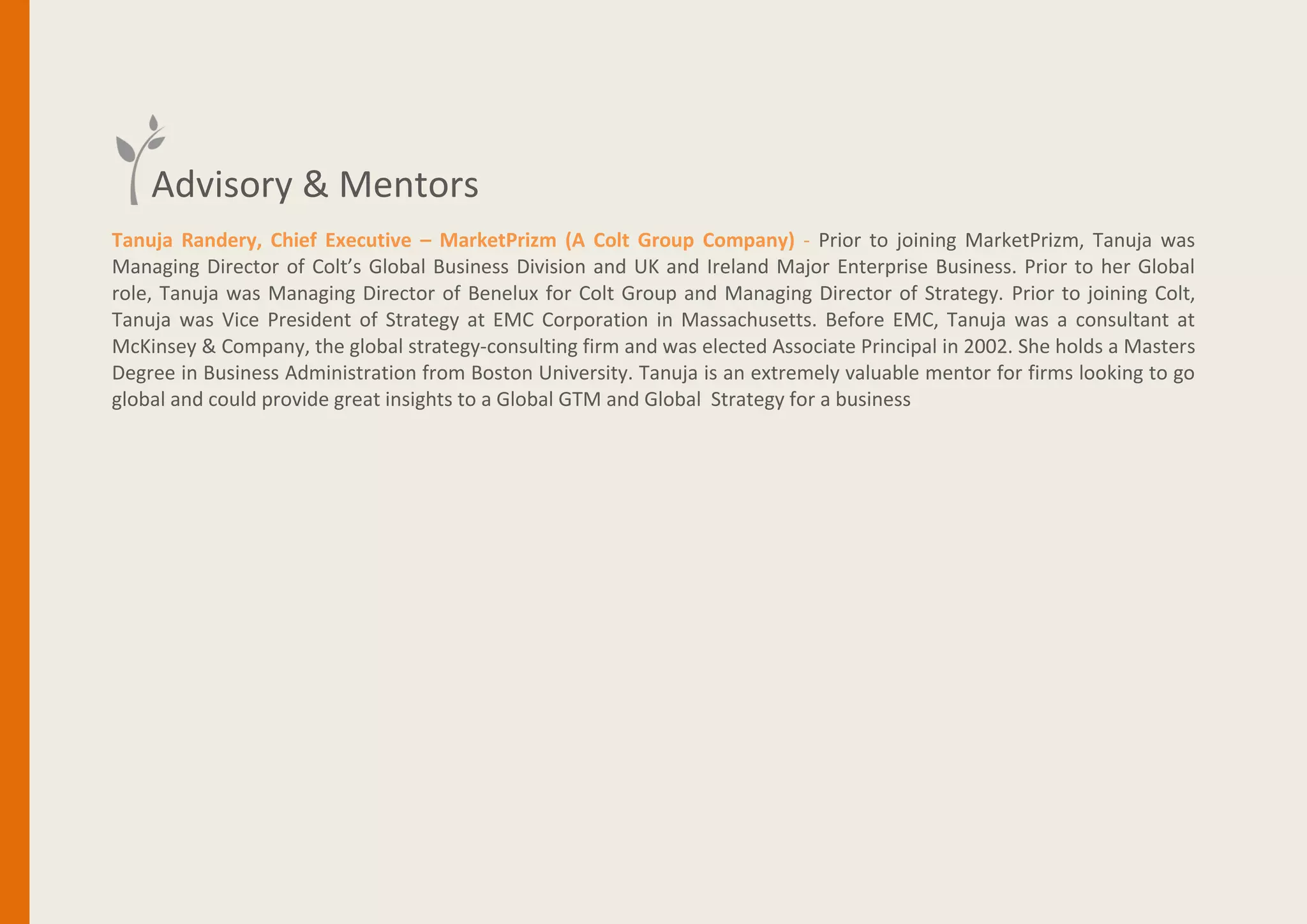 Tanuja Randery, Zone President UK & Ireland – Schneider Electric - Tanuja joined Schneider Electric in 2015 from BT
Global Services, where she served as President, Strategy, Marketing & Transformation responsible for the growth
transformation agenda. Prior to BT, Tanuja spent 10 years at Colt Group, in both strategy and operations roles - while at
Colt she led the UK/IE Enterprise Business, was MD of Benelux and setup Colt's Global Business division. Tanuja also led
the acquisition of MarketPrizm - a low latency trading infrastructure company and was CEO of the entity driving the
expansion into Asia and cross asset classes.
Tanuja’s professional career has also seen her working as Vice President of Strategy at EMC Corp where she led a number
of key M&A initiatives and she worked seven years as a Consultant at McKinsey, specializing in technology and sales and
marketing effectiveness, both in the United States.
She holds a Masters Degree in Business Administration fromBoston University. Tanuja is an extremely valuable mentor for
firms looking to go global and could provide great insights to a Global GTM and Global Strategy for a business
Advisory & Mentors
 