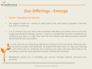 Our Offerings - Emerge
• Emerge – Shredding Your Start Up
• The biggest hurdle for a startup to take itself to the next phase of growth is the very
fact that it is a startup!
• It is a common issue for many new businesses that they just cannot come out of that
image and mindset of being a startup. If you are a startup that has been running for six
months to one year, it is high time now that you should stop calling yourself a startup
and shred that start up mindset
• It is now time for you think about taking your business to its next levels. When we start
up we tend to accept, with gratitude, all assignments that come our way. But reaching
the next levels calls for reviewing and renewing your goals and your work style so far
and adopt a more focused approach towards running your business.
• MindSphere assists you in shredding your startup; through analyses, processes and
practices
MindSphere Consulting - Confidential
 