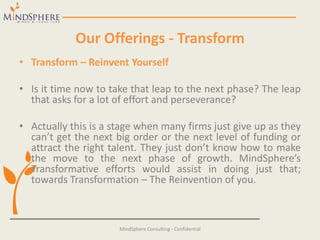 Our Offerings - Transform
• Transform – Reinvent Yourself
• Is it time now to take that leap to the next phase? The leap
that asks for a lot of effort and perseverance?
• Actually this is a stage when many firms just give up as they
can’t get the next big order or the next level of funding or
attract the right talent. They just don’t know how to make
the move to the next phase of growth. MindSphere’s
Transformative efforts would assist in doing just that;
towards Transformation – The Reinvention of you.
MindSphere Consulting - Confidential
 