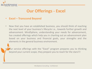 Our Offerings - Excel
• Excel – Transcend Beyond
• Now that you have an established business, you should think of reaching
the next level of your business's lifecycle i.e., towards further growth and
advancement. MindSphere, understanding your needs for advancement,
has created offerings which help you in charting out an advancement plan
based on your business and financial goals, your strengths and the
elements in the general business environment.
• Our service offerings with the "Excel" program prepares you to thinking
beyond your current scope, they prepare you to reach for the stars!!!
MindSphere Consulting - Confidential
 