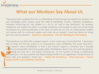 What our Mentees Say About Us
“Sanjay has been a guiding force for us at MindSquare from the time we started our company. His
vast knowledge across various areas like Sales & Marketing, Finance, Statutory Compliance,
Company Structuring etc. has helped us a lot in our day to day operations. His business
intelligence and support has given us enough confidence and courage to come out of the initial
nervousness of a start-up company. In the years to come we are sure of scaling greater heights
and success with his continued support and vision for our growth. Thank you Sanjay for being
part of us and our dreams” – Balakumar Vijayendran – Director MindSquare Technologies
“Your guidance has been like a support system. It was under your mentorship that I have been
able to make the first few moves as an entrepreneur more confidently. One great thing that I
must mention about MindSphere is that it just doesn’t support a company but it actually
enhances its personality and of the people within. MindSphere doesn’t do your work but believes
in teaching you how do it and hence teaching you all the nuances of being a professional
entrepreneur. I am very positive that Antara Design Studios as an organization would achieve its
vision with your guidance. Thank you” – Antara Pal Chowdhury – Chief Executive – Antara
Design Studios now Ambertree Consulting
MindSphere Consulting - Confidential
 