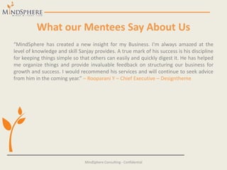 What our Mentees Say About Us
“MindSphere has created a new insight for my Business. I'm always amazed at the
level of knowledge and skill Sanjay provides. A true mark of his success is his discipline
for keeping things simple so that others can easily and quickly digest it. He has helped
me organize things and provide invaluable feedback on structuring our business for
growth and success. I would recommend his services and will continue to seek advice
from him in the coming year.” – Rooparani Y – Chief Executive – Designtheme
MindSphere Consulting - Confidential
 