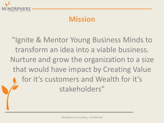 Mission
“Ignite & Mentor Young Business Minds to
transform an idea into a viable business.
Nurture and grow the organization to a size
that would have impact by Creating Value
for it’s customers and Wealth for it’s
stakeholders”
MindSphere Consulting - Confidential
 