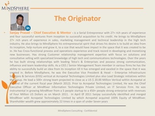 The Originator
• Sanjay Prasad – Chief Executive & Mentor - is a Serial Entrepreneur with 27+ rich years of experience
and four successful ventures from inception to successful acquisition to his credit. He brings to MindSphere
27+ rich years of experience in sales, marketing management and technical leadership in the high tech
industry. He also brings to MindSphere his entrepreneurial spirit that drives his desire is to build an idea from
its inception, help nurture and grow it, to a size that would have impact in the space that it was created to be
in. He has Cross-functional process and operations experience and track record in developing and monetizing
new businesses. Has strong Customer relationship management expertise with focus on solutions and
consultative selling with specialized knowledge of high tech and communications technologies. Over the years
he has built strong relationships with leading Telco's & Enterprises and possess strong communication,
influence and team leadership skills. As a CEO / Senior Management Team member in various firms he has the
ability to successfully build an idea from its inception till it has emerged and exceled in the space that it was
created in. Before MindSphere, he was the Executive Vice President & Head – Enterprise Infrastructure
Solutions & Services (EISS) vertical at Acropetal Technologies Limited plus also Lead Strategic initiatives within
the group. He lead a 500+ strong team projected to close as a US $ 20.00 Million Vertical within Acropetal at
the end of the current fiscal year (March 2012). Prior to Acropetal Technologies Limited, He was the Chief
Executive Officer at MindRiver Information Technologies Private Limited, an IT Services Firm. He was
instrumental in growing MindRiver from a 5 people startup to a 450+ people strong enterprise with revenues
of Four Million US Dollars as on March 2011. In April 0f 2011 Sanjay successfully identified and merged
MindRiver with Acropetal Technologies Limited by which Acropetal acquired 100% Equity of MindRiver.
Shareholder wealth grew approximately 22 times in a span of under Seven years
MindSphere Consulting - Confidential
 