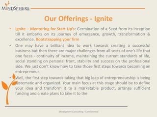 Our Offerings - Ignite
• Ignite – Mentoring for Start Up’s: Germination of a Seed from its inception
till it embarks on its journey of emergence, growth, transformation &
excellence. Bootstrapping your firm
• One may have a brilliant idea to work towards creating a successful
business but then there are major challenges from all sects of one’s life that
one faces - continuity of income, maintaining the current standards of life,
social standing on personal front, stability and success on the professional
side. We just don’t know how to take those first steps towards becoming an
entrepreneur.
• Well, the first step towards taking that big leap of entrepreneurship is being
systematic and organized. Your main focus at this stage should be to define
your idea and transform it to a marketable product, arrange sufficient
funding and create plans to take it to the
MindSphere Consulting - Confidential
 