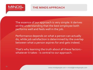 THE MiNDS APPROACH




     The essence of our approach is very simple: it derives
     on the understanding that the best employee both
     performs well and feels well in the job.

     Performance depends on what a person can actually
     do, while job satisfaction is determined by the overlap
     between what a person aspires for and gets indeed.

     That’s why learning the truth about all these factors -
     whatever it takes - is central to our approach.



09
                                www.mindspeople.com   minds@mindspeople.com
 