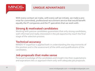 UNIQUE ADVANTAGES


     With every contact we make, with every call we initiate, we make a pro-
     mise for committed, professional recruitment service that would benefit
     equally the IT companies and the IT specialists that we work with:

     Strong & motivated candidates
     Working with passive candidates guarantees that only strong candidates,
     well-informed and really interested in the job opportunity reach the final
     stage of the selection process

     Technical accuracy
     MiNDS’ IT expertise is applied both in understanding the requirements of
     the position and in the assessment of the skills and qualifications of the
     candidates.

     Job proposals that make sense
     Personal knowledge of the candidates and insight into their expectations
     and aspirations lets us approach them only with adequate job proposals.


10
                                        www.mindspeople.com   minds@mindspeople.com
 