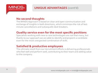 UNIQUE ADVANTAGES (cont’d)


     No second thoughts
     The MiNDS Approach is based on clear and open communication and
     exchange of insights in both directions, which minimizes the risk of last-
     minute cancellations and subsequebt deal-breakers.

     Quality service even for the most specific positions
     Specialists working with new or rare technologies are not that many, but
     thanks to our approach we are able to identify and pinpoint a candidate
     even for the most unexpected combination of skills.

     Satisfied & productive employees
     The ultimate result from our recruitment efforts is delivering professionals
     who feel well and perform well, contributing to their team and adding value
     to the company.




11
                                        www.mindspeople.com   minds@mindspeople.com
 
