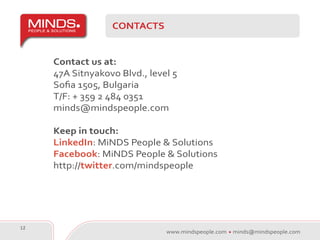 CONTACTS


     Contact us at:
     47A Sitnyakovo Blvd., level 5
     Sofia 1505, Bulgaria
     T/F: + 359 2 484 0351
     minds@mindspeople.com

     Keep in touch:
     LinkedIn: MiNDS People & Solutions
     Facebook: MiNDS People & Solutions
     http://twitter.com/mindspeople




12
                               www.mindspeople.com   minds@mindspeople.com
 