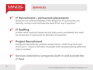 SERVICES


     IT Recruitment – permanent placements
     Based on our solid knowledge of the Bulgarian IT community, we
     identify, contact and motivate the best fit for any IT position.


     IT Staffing
     A wide-reach contract-based service that covers completely the need
     for temporary IT personnel on all levels of expertise.


     Project Recruitment
     Designed especially for complex assignments – both long-term and
     short-term – where a full team of people with complementing skills and
     roles is needed.


     Services tailored to companies both in and outside the
     IT field

02
                                     www.mindspeople.com   minds@mindspeople.com
 