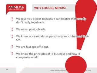 WHY CHOOSE MiNDS?


     We give you access to passive candidates that usually
     don’t reply to job ads.

     We never post job ads.

     We know our candidates personally, much beyond their
     CV.

     We are fast and efficient.

     We know the principles of IT business and how IT
     companies work.


04
                                  www.mindspeople.com   minds@mindspeople.com
 
