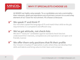 WHY IT SPECIALISTS CHOOSE US

     At MiNDS we highly value people. To us candidates are not a commodity -
     their interests, goals and aspirations are of primary concern to us and a key
     element of our vision for recruitment. ITs choose us because:

     We speak IT and think IT
     Our recruiters speak the language of ITs and match their skills to the job
     requirements in a competent and efficient way

     We’ve got attitude, not check-lists
     We don’t “measure” candidates against standard check-lists but
     understand their interests, competencies and aspirations in an open and
     friendly manner

     We offer them only positions that fit their profile
     Our mission is to place IT specialists in jobs where they can develop their
     skills and talents and bring value to their team and company




07
                                         www.mindspeople.com   minds@mindspeople.com
 