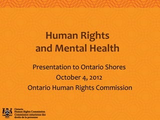 Presentation to Ontario Shores
October 4, 2012
Ontario Human Rights Commission
Human Rights
and Mental Health
 