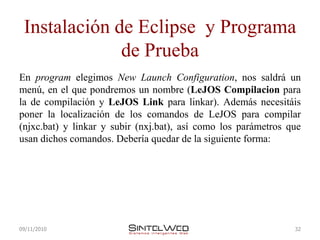 Instalación de Eclipse y Programa
              de Prueba
En program elegimos New Launch Configuration, nos saldrá un
menú, en el que pondremos un nombre (LeJOS Compilacion para
la de compilación y LeJOS Link para linkar). Además necesitáis
poner la localización de los comandos de LeJOS para compilar
(njxc.bat) y linkar y subir (nxj.bat), así como los parámetros que
usan dichos comandos. Debería quedar de la siguiente forma:




09/11/2010                                                      32
 