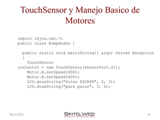 TouchSensor y Manejo Basico de
                  Motores
     import lejos.nxt.*;
     public class BumpAndGo {

       public static void main(String[] args) throws Exception
       {
         TouchSensor
     contacto1 = new TouchSensor(SensorPort.S1);
         Motor.A.setSpeed(400);
         Motor.B.setSpeed(400);
         LCD.drawString("Pulse ESCAPE", 2, 3);
         LCD.drawString("para parar", 3, 5);




09/11/2010                                                 54
 