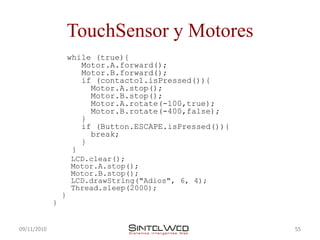 TouchSensor y Motores
                     while (true){
                        Motor.A.forward();
                        Motor.B.forward();
                        if (contacto1.isPressed()){
                          Motor.A.stop();
                          Motor.B.stop();
                          Motor.A.rotate(-100,true);
                          Motor.B.rotate(-400,false);
                        }
                        if (Button.ESCAPE.isPressed()){
                          break;
                        }
                      }
                     LCD.clear();
                     Motor.A.stop();
                     Motor.B.stop();
                     LCD.drawString("Adios", 6, 4);
                     Thread.sleep(2000);
                 }
             }


09/11/2010                                                55
 