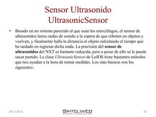 Sensor Ultrasonido
                    UltrasonicSensor
• Basado en un sistema parecido al que usan los murciélagos, el sensor de
  ultrasonidos lanza ondas de sonido a la espera de que reboten en objetos y
  vuelvan, y finalmente halla la distancia al objeto calculando el tiempo que
  ha tardado en regresar dicha onda. La precisión del sensor de
  ultrasonidos del NXT es bastante reducida, pero a pesar de ello se le puede
  sacar partido. La clase UltrasonicSensor de LeJOS tiene bastantes métodos
  que nos ayudan a la hora de tomar medidas. Los más básicos son los
  siguientes:




09/11/2010                                                                 56
 