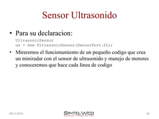 Sensor Ultrasonido
• Para su declaracion:
    UltrasonicSensor
    us = new UltrasonicSensor(SensorPort.S1);
• Miraremos el funcionamiento de un pequeño codigo que crea
  un miniradar con el sensor de ultrasonido y manejo de motores
  y conoceremos que hace cada linea de codigo




09/11/2010                                                    58
 