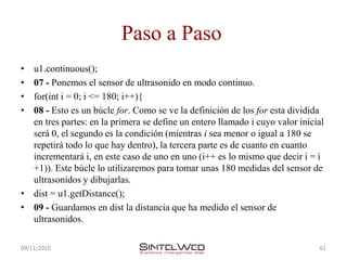 Paso a Paso
• u1.continuous();
• 07 - Ponemos el sensor de ultrasonido en modo continuo.
• for(int i = 0; i <= 180; i++){
• 08 - Esto es un búcle for. Como se ve la definición de los for esta dividida
  en tres partes: en la primera se define un entero llamado i cuyo valor inicial
  será 0, el segundo es la condición (mientras i sea menor o igual a 180 se
  repetirá todo lo que hay dentro), la tercera parte es de cuanto en cuanto
  incrementará i, en este caso de uno en uno (i++ es lo mismo que decir i = i
  +1)). Este búcle lo utilizaremos para tomar unas 180 medidas del sensor de
  ultrasonidos y dibujarlas.
• dist = u1.getDistance();
• 09 - Guardamos en dist la distancia que ha medido el sensor de
  ultrasonidos.

09/11/2010                                                                    61
 