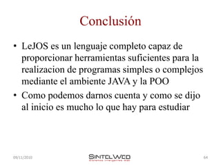 Conclusión
• LeJOS es un lenguaje completo capaz de
  proporcionar herramientas suficientes para la
  realizacion de programas simples o complejos
  mediante el ambiente JAVA y la POO
• Como podemos darnos cuenta y como se dijo
  al inicio es mucho lo que hay para estudiar



09/11/2010                                        64
 