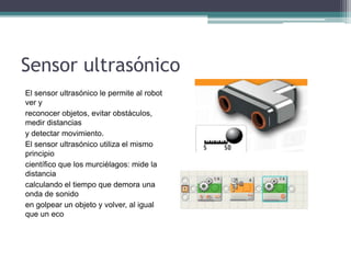 Sensor ultrasónico
El sensor ultrasónico le permite al robot
ver y
reconocer objetos, evitar obstáculos,
medir distancias
y detectar movimiento.
El sensor ultrasónico utiliza el mismo
principio
científico que los murciélagos: mide la
distancia
calculando el tiempo que demora una
onda de sonido
en golpear un objeto y volver, al igual
que un eco