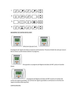 REGISTRO DE DATOS EN EL NXT:
Seleccione ejecutar (run)
El programa de registro de datos se ejecuta continuamente. Presiona el botón de color gris oscuro
Borrar (Clear) cuando desees detener el programa.
Para guardar un programa de Registro de datos de NXT, pulsa en Guardar
(Save).
El programa de Registro de datos de NXT muestra el nombre del
archivo de registro guardado. Los archivos de registro guardados se almacenan en Archivos de
registro de datos (Data log files).
CONFIGURACION:
 