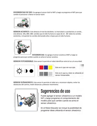 SUGERENCIAS DE USO: Se agrega el sensor táctil al NXT y luego se programa el NXT para que
cambie al presionar o liberar el sensor táctil.




SENSOR ACUSTICO. Este detecta el nivel de decibeles. la intensidad o suavidad de un sonido ,
esta detecta dB y dBA. dBA: sonidos que el oído humano es capaz de oír. dB: todos los sonidos
existentes, incluyendo los sonidos demasiado altos o bajos para el oído humano.




                        SUGERENCIAS. Se agrega el sensor acústico al NXT y luego se
programa para que cambie cuando se active el sensor acústico.

SENSOR FOTOSENSIBLE: Este sensor le permite al robot identificar entre la luz y la oscuridad.




SENSOR ULTRASONICO: Este sensor le permite al robot ver y reconocer objetos, evitar los
obstáculos del camino, medir distancias y detectar movimiento.
 