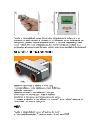 Pruebe la capacidad del sensor fotosensible para obtener la lectura de la luz
ambiental midiendo el nivel de luminosidad en diferentes partes de la habitación.
Por ejemplo, primero coloque el sensor frente a la ventana, luego debajo de la
mesa. Note la diferencia en las lecturas. Los números más altos indican más
luminosidad y Los números más bajos indican una menor cantidad de luminosidad
SENSOR ULTRASONICO
El sensor ultrasónico le permite al robot ver y
reconocer objetos, evitar obstáculos, medir distancias
y detectar movimiento.
El sensor ultrasónico utiliza el mismo principio
científico que los murciélagos: mide la distancia
calculando el tiempo que demora una onda de sonido
en golpear un objeto y volver, al igual que un eco. El sensor ultrasónico mide la
distancia en centímetros y pulgadas
VER
Pruebe la capacidad del sensor ultrasónico de medir
la distancia utilizando Ver Conecte el sensor ultrasónico al NXT.
 